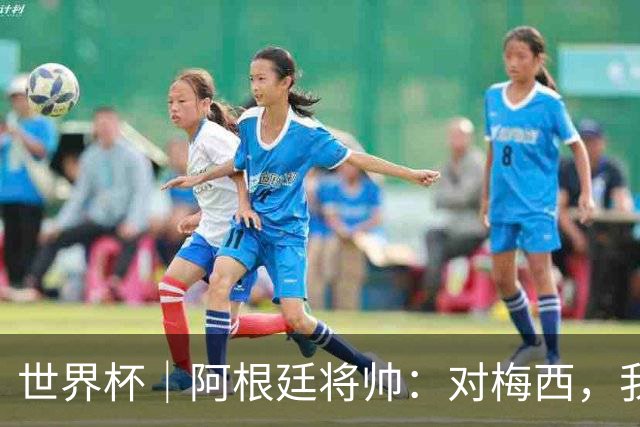 世界杯｜阿根廷将帅：对梅西，我们已无话可说